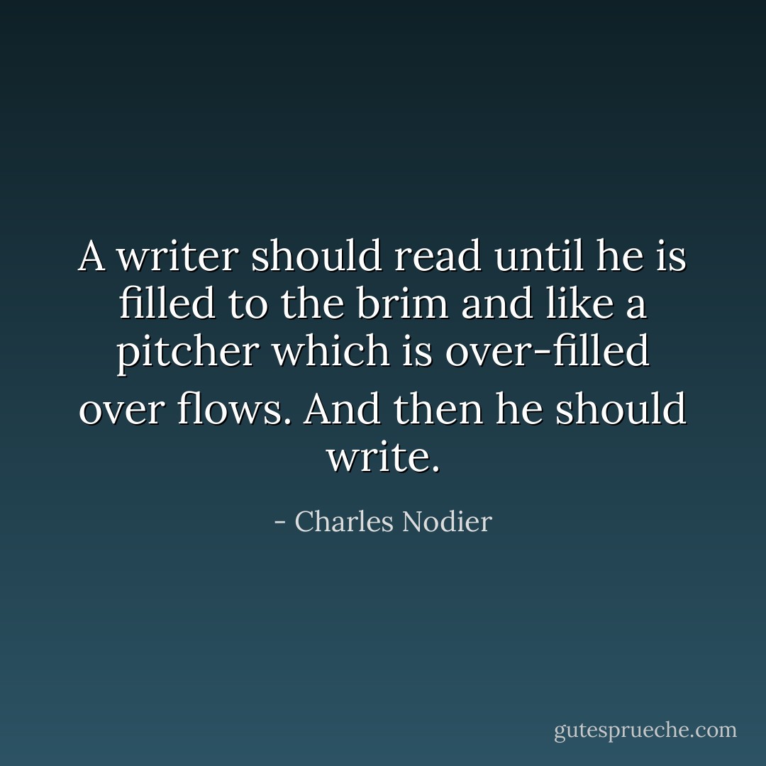 A writer should read until he is filled to the brim and like a pitcher which is over-filled over flows. And then he should write. - Charles Nodier