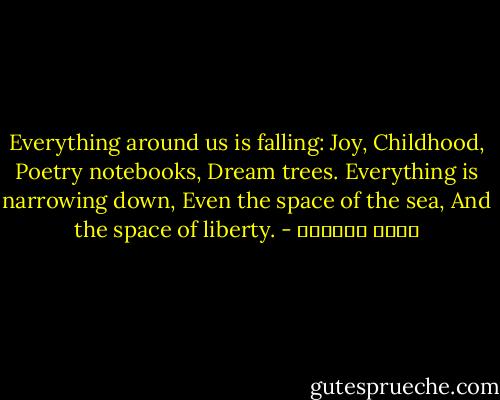 Everything around us is falling:<br />Joy,<br />Childhood,<br />Poetry notebooks,<br />Dream trees.<br />Everything is narrowing down,<br />Even the space of the sea,<br />And the space of liberty. - سعاد الصباح