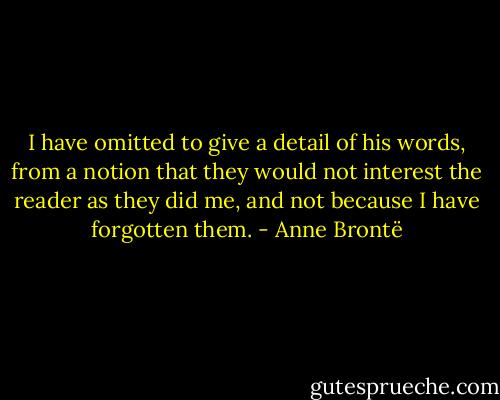 I have omitted to give a detail of his words, from a notion that they would not interest the reader as they did me, and not because I have forgotten them. - Anne Brontë