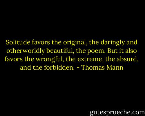 Solitude favors the original, the daringly and otherworldly beautiful, the poem. But it also favors the wrongful, the extreme, the absurd, and the forbidden. - Thomas Mann
