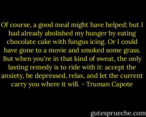 Of course, a good meal might have helped; but I had already abolished my hunger by eating chocolate cake with fungus icing. Or I could have gone to a movie and smoked some grass. But when you're in that kind of sweat, the only lasting remedy is to ride with it: accept the anxiety, be depressed, relax, and let the current carry you where it will. - Truman Capote