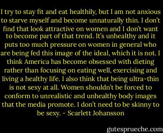 I try to stay fit and eat healthily, but I am not anxious to starve myself and become unnaturally thin. I don’t find that look attractive on women and I don’t want to become part of that trend. It’s unhealthy and it puts too much pressure on women in general who are being fed this image of the ideal, which it is not. I think America has become obsessed with dieting rather than focusing on eating well, exercising and living a healthy life. I also think that being ultra-thin is not sexy at all. Women shouldn’t be forced to conform to unrealistic and unhealthy body images that the media promote. I don’t need to be skinny to be sexy. - Scarlett Johansson