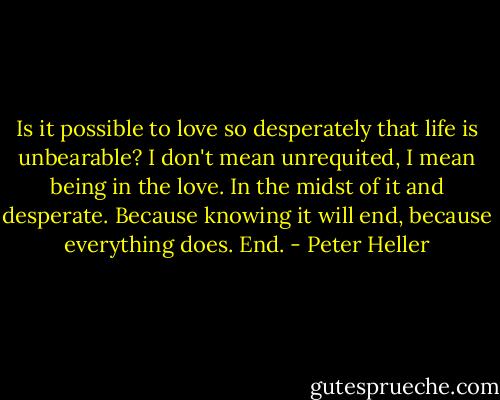 Is it possible to love so desperately that life is unbearable? I don't mean unrequited, I mean being in the love. In the midst of it and desperate. Because knowing it will end, because everything does. End. - Peter Heller