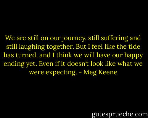 We are still on our journey, still suffering and still laughing together. But I feel like the tide has turned, and I think we will have our happy ending yet. Even if it doesn’t look like what we were expecting. - Meg Keene