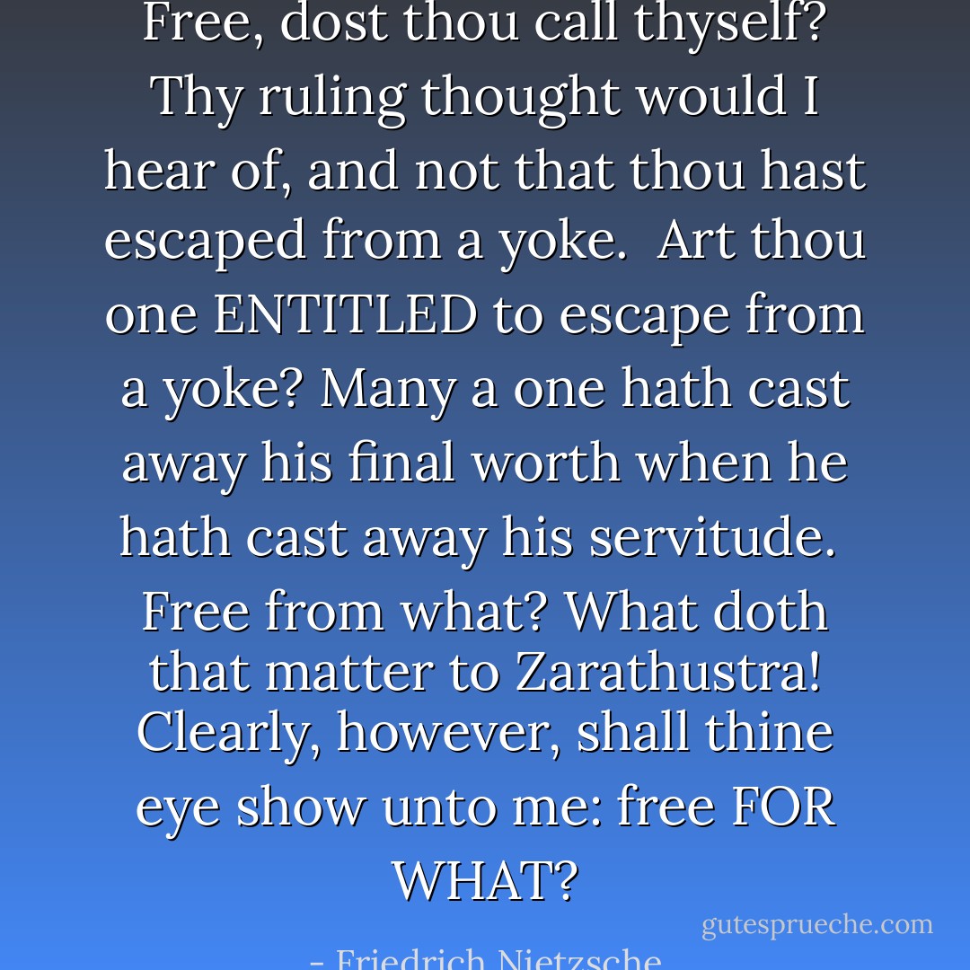 Free, dost thou call thyself? Thy ruling thought would I hear of, and not that thou hast escaped from a yoke.<br /><br />Art thou one ENTITLED to escape from a yoke? Many a one hath cast away his final worth when he hath cast away his servitude.<br /><br />Free from what? What doth that matter to Zarathustra! Clearly, however, shall thine eye show unto me: free FOR WHAT? - Friedrich Nietzsche