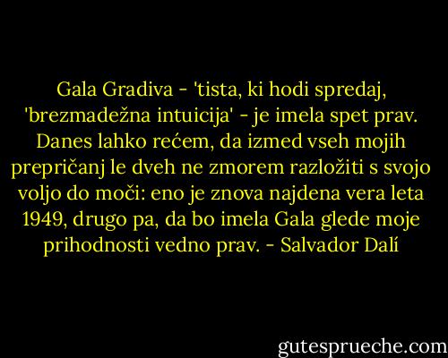 Gala Gradiva - 'tista, ki hodi spredaj, 'brezmadežna intuicija' - je imela spet prav. Danes lahko rećem, da izmed vseh mojih prepričanj le dveh ne zmorem razložiti s svojo voljo do moči: eno je znova najdena vera leta 1949, drugo pa, da bo imela Gala glede moje prihodnosti vedno prav. - Salvador Dalí