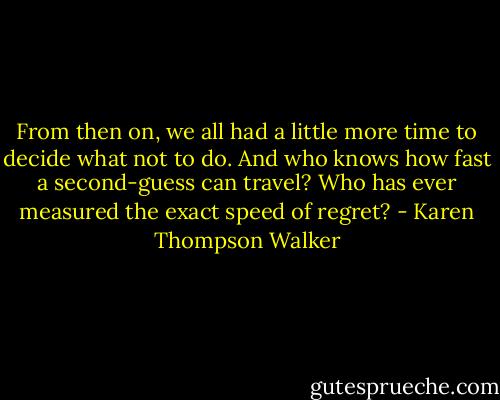 From then on, we all had a little more time to decide what not to do. And who knows how fast a second-guess can travel? Who has ever measured the exact speed of regret? - Karen Thompson Walker