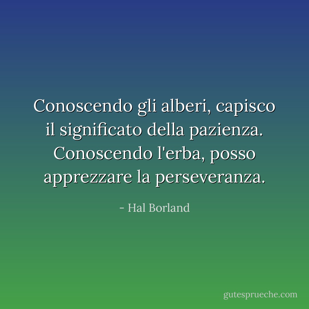 Conoscendo gli alberi, capisco il significato della pazienza. Conoscendo l'erba, posso apprezzare la perseveranza. - Hal Borland
