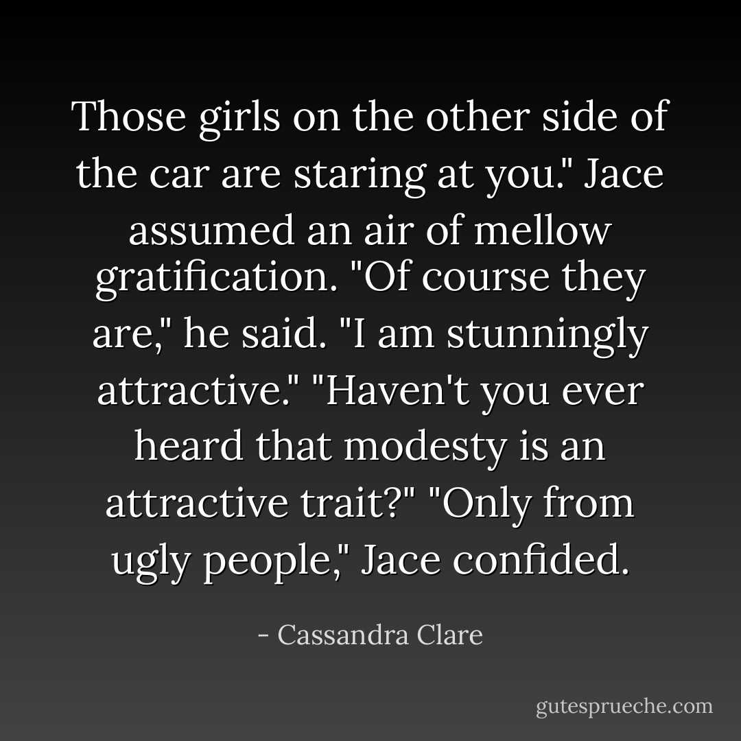 Those girls on the other side of the car are staring at you."<br />Jace assumed an air of mellow gratification. "Of course they are," he said. "I am stunningly attractive."<br />"Haven't you ever heard that modesty is an attractive trait?"<br />"Only from ugly people," Jace confided. - Cassandra Clare