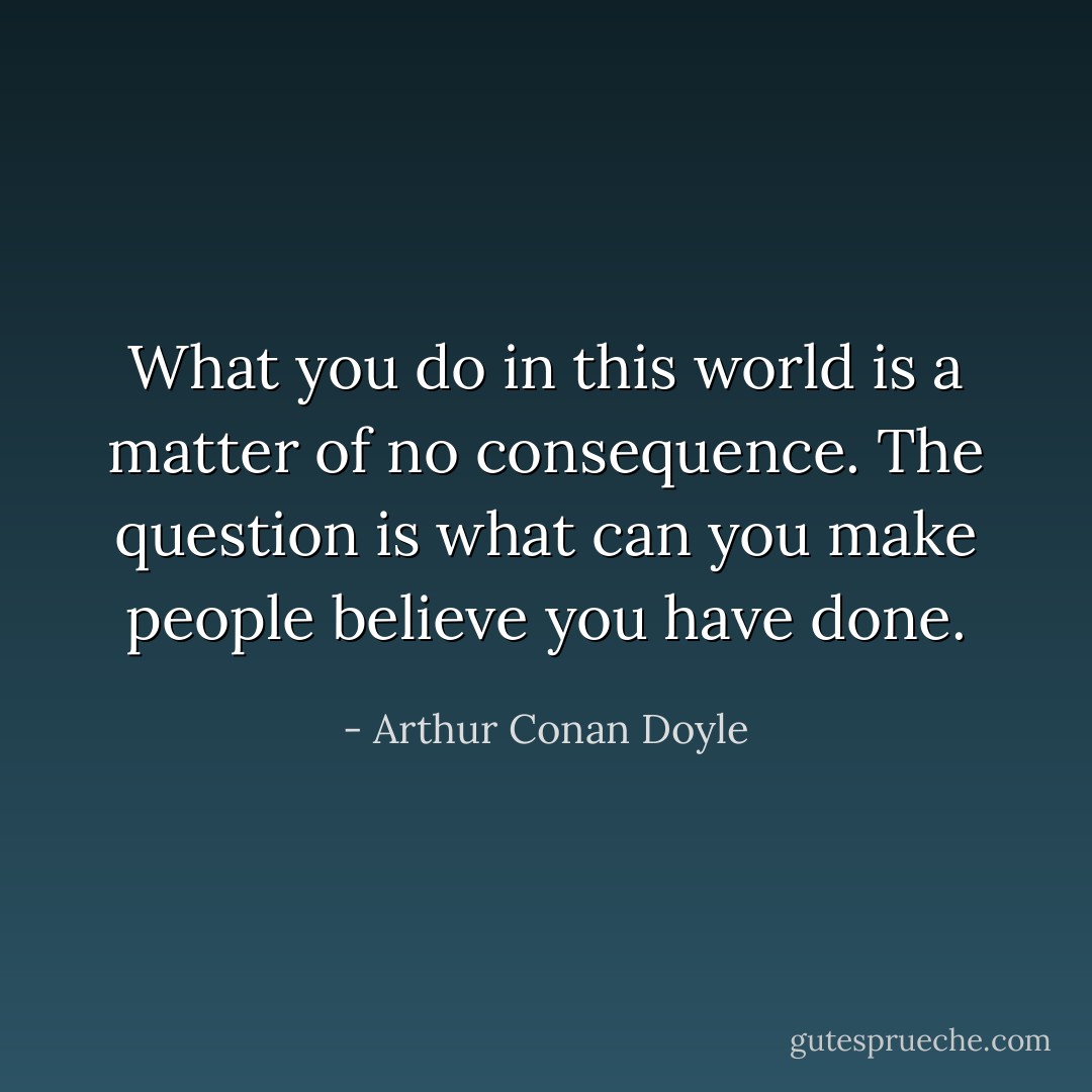 What you do in this world is a matter of no consequence. The question is what can you make people believe you have done. - Arthur Conan Doyle