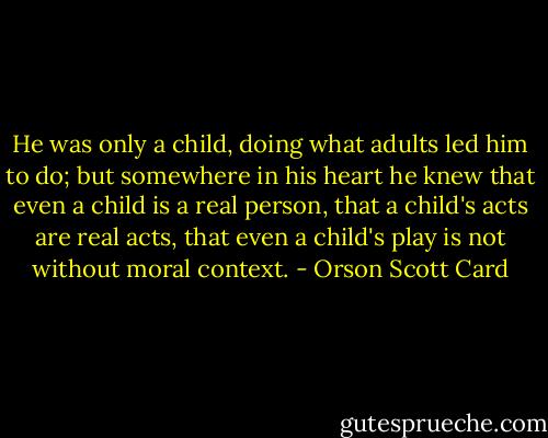 He was only a child, doing what adults led him to do; but somewhere in his heart he knew that even a child is a real person, that a child's acts are real acts, that even a child's play is not without moral context. - Orson Scott Card
