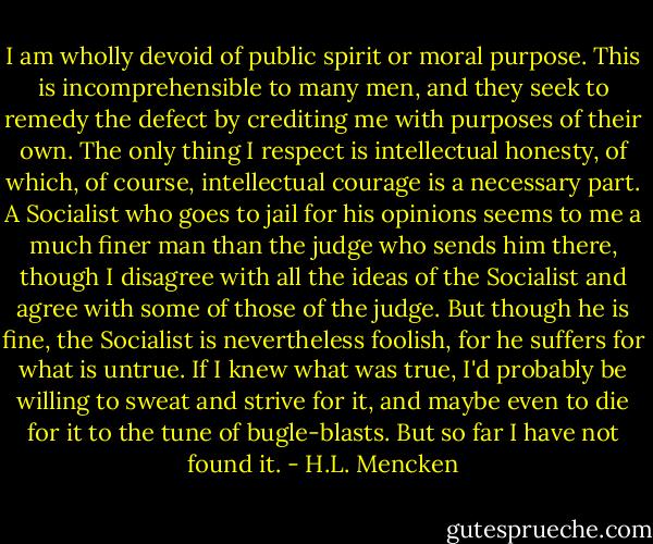 I am wholly devoid of public spirit or moral purpose. This is incomprehensible to many men, and they seek to remedy the defect by crediting me with purposes of their own. The only thing I respect is intellectual honesty, of which, of course, intellectual courage is a necessary part. A Socialist who goes to jail for his opinions seems to me a much finer man than the judge who sends him there, though I disagree with all the ideas of the Socialist and agree with some of those of the judge. But though he is fine, the Socialist is nevertheless foolish, for he suffers for what is untrue. If I knew what was true, I'd probably be willing to sweat and strive for it, and maybe even to die for it to the tune of bugle-blasts. But so far I have not found it. - H.L. Mencken