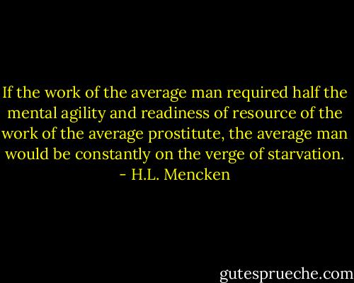 If the work of the average man required half the mental agility and readiness of resource of the work of the average prostitute, the average man would be constantly on the verge of starvation. - H.L. Mencken