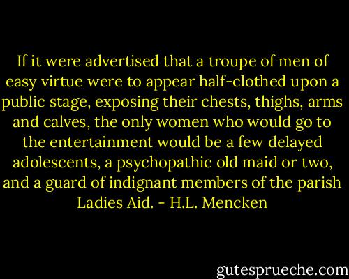 If it were advertised that a troupe of men of easy virtue were to appear half-clothed upon a public stage, exposing their chests, thighs, arms and calves, the only women who would go to the entertainment would be a few delayed adolescents, a psychopathic old maid or two, and a guard of indignant members of the parish Ladies Aid. - H.L. Mencken