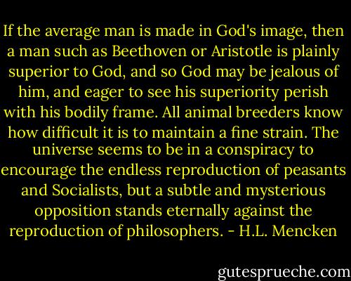 If the average man is made in God's image, then a man such as Beethoven or Aristotle is plainly superior to God, and so God may be jealous of him, and eager to see his superiority perish with his bodily frame. All animal breeders know how difficult it is to maintain a fine strain. The universe seems to be in a conspiracy to encourage the endless reproduction of peasants and Socialists, but a subtle and mysterious opposition stands eternally against the reproduction of philosophers. - H.L. Mencken