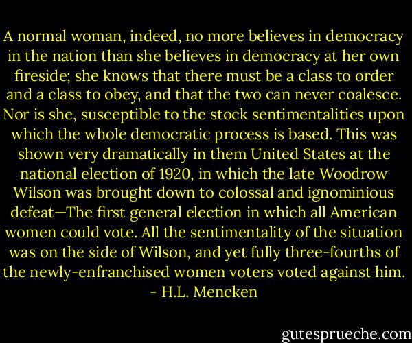 A normal woman, indeed, no more believes in democracy in the nation than she believes in democracy at her own fireside; she knows that there must be a class to order and a class to obey, and that the two can never coalesce. Nor is she, susceptible to the stock sentimentalities upon which the whole democratic process is based. This was shown very dramatically in them United States at the national election of 1920, in which the late Woodrow Wilson was brought down to colossal and ignominious defeat—The first general election in which all American women could vote. All the sentimentality of the situation was on the side of Wilson, and yet fully three-fourths of the newly-enfranchised women voters voted against him. - H.L. Mencken