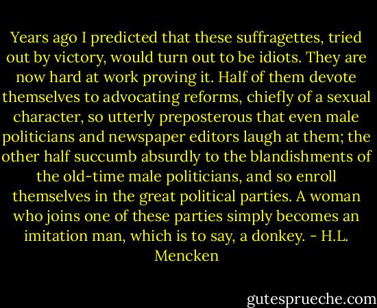 Years ago I predicted that these suffragettes, tried out by victory, would turn out to be idiots. They are now hard at work proving it. Half of them devote themselves to advocating reforms, chiefly of a sexual character, so utterly preposterous that even male politicians and newspaper editors laugh at them; the other half succumb absurdly to the blandishments of the old-time male politicians, and so enroll themselves in the great political parties. A woman who joins one of these parties simply becomes an imitation man, which is to say, a donkey. - H.L. Mencken