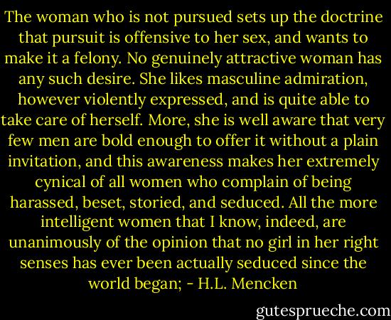 The woman who is not pursued sets up the doctrine that pursuit is offensive to her sex, and wants to make it a felony. No genuinely attractive woman has any such desire. She likes masculine admiration, however violently expressed, and is quite able to take care of herself. More, she is well aware that very few men are bold enough to offer it without a plain invitation, and this awareness makes her extremely cynical of all women who complain of being harassed, beset, storied, and seduced. All the more intelligent women that I know, indeed, are unanimously of the opinion that no girl in her right senses has ever been actually seduced since the world began; - H.L. Mencken