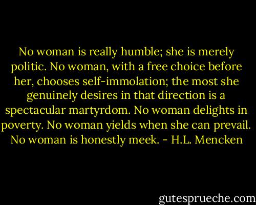 No woman is really humble; she is merely politic. No woman, with a free choice before her, chooses self-immolation; the most she genuinely desires in that direction is a spectacular martyrdom. No woman delights in poverty. No woman yields when she can prevail. No woman is honestly meek. - H.L. Mencken