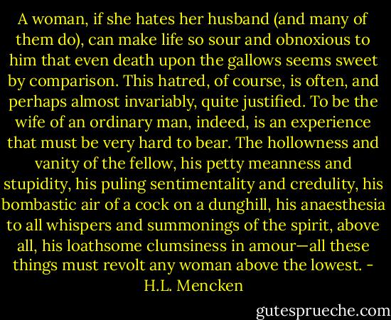 A woman, if she hates her husband (and many of them do), can make life so sour and obnoxious to him that even death upon the gallows seems sweet by comparison. This hatred, of course, is often, and perhaps almost invariably, quite justified. To be the wife of an ordinary man, indeed, is an experience that must be very hard to bear. The hollowness and vanity of the fellow, his petty meanness and stupidity, his puling sentimentality and credulity, his bombastic air of a cock on a dunghill, his anaesthesia to all whispers and summonings of the spirit, above all, his loathsome clumsiness in amour—all these things must revolt any woman above the lowest. - H.L. Mencken