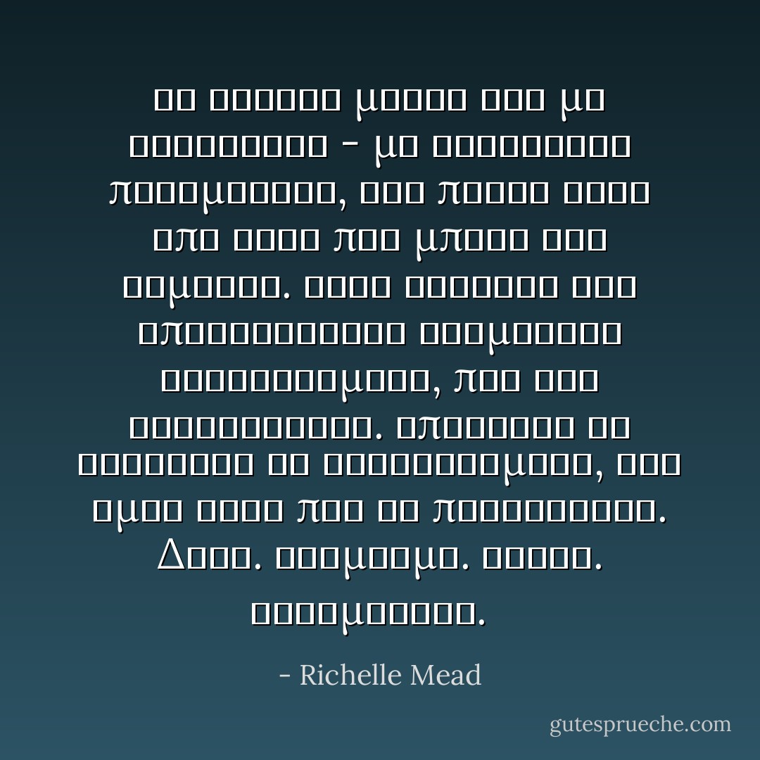 Τα σκουρα ματια του με κοιτουσαν - με κοιτουσαν πραγματικα, για πρωτη φορα απο τοτε που μπηκε στο δωματιο. Στην εκφραση του επικρατουσαν αναμεικτα συναισθηματα, που δεν καταλαβαινα. Μπορουσα να διακρινω τα συναισθηματα, οχι ομως αυτο που τα προκαλουσε. Δεος. Θαυμασμο. Θλιψη. Μεταμελεια.<br />  - Richelle Mead