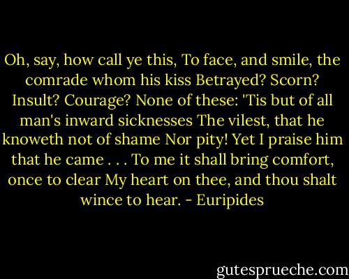 Oh, say, how call ye this,<br />To face, and smile, the comrade whom his kiss<br />Betrayed? Scorn? Insult? Courage? None of these:<br />'Tis but of all man's inward sicknesses<br />The vilest, that he knoweth not of shame<br />Nor pity! Yet I praise him that he came . . .<br />To me it shall bring comfort, once to clear<br />My heart on thee, and thou shalt wince to hear. - Euripides