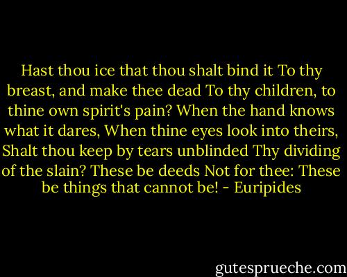 Hast thou ice that thou shalt bind it<br />To thy breast, and make thee dead<br />To thy children, to thine own spirit's pain?<br />When the hand knows what it dares,<br />When thine eyes look into theirs,<br />Shalt thou keep by tears unblinded<br />Thy dividing of the slain?<br />These be deeds Not for thee:<br />These be things that cannot be! - Euripides