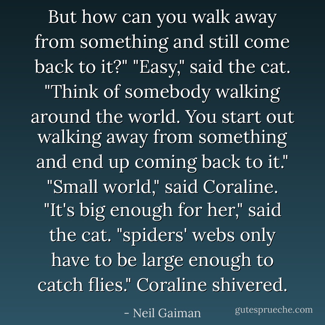But how can you walk away from something and still come<br />back to it?"<br />"Easy," said the cat. "Think of somebody walking around the<br />world. You start out walking away from something and end up<br />coming back to it."<br />"Small world," said Coraline.<br />"It's big enough for her," said the cat. "spiders' webs only have<br />to be large enough to catch flies."<br />Coraline shivered. - Neil Gaiman