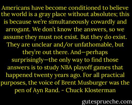 Americans have become conditioned to believe the world is a gray place without absolutes; this is because we’re simultaneously cowardly and arrogant. We don’t know the answers, so we assume they must not exist. But they do exist. They are unclear and/or unfathomable, but they’re out there. And—perhaps surprisingly—the only way to find those answers is to study NBA playoff games that happened twenty years ago. For all practical purposes, the voice of Brent Musburger was the pen of Ayn Rand. - Chuck Klosterman