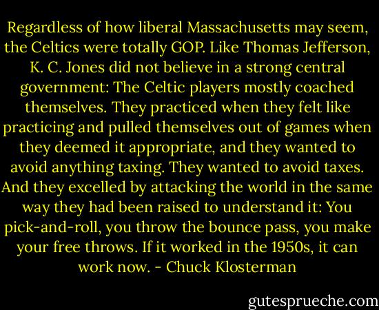 Regardless of how liberal Massachusetts may seem, the Celtics were totally GOP. Like Thomas Jefferson, K. C. Jones did not believe in a strong central government: The Celtic players mostly coached themselves. They practiced when they felt like practicing and pulled themselves out of games when they deemed it appropriate, and they wanted to avoid anything taxing. They wanted to avoid taxes. And they excelled by attacking the world in the same way they had been raised to understand it: You pick-and-roll, you throw the bounce pass, you make your free throws. If it worked in the 1950s, it can work now. - Chuck Klosterman