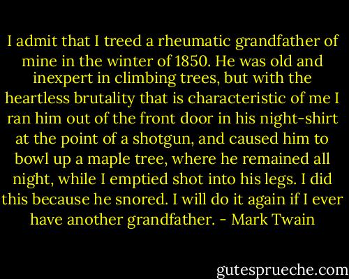 I admit that I treed a rheumatic grandfather of mine in the winter of 1850. He was old and inexpert in climbing trees, but with the heartless brutality that is characteristic of me I ran him out of the front door in his night-shirt at the point of a shotgun, and caused him to bowl up a maple tree, where he remained all night, while I emptied shot into his legs. I did this because he snored. I will do it again if I ever have another grandfather. - Mark Twain