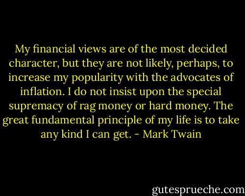 My financial views are of the most decided character, but they are not likely, perhaps, to increase my popularity with the advocates of inflation. I do not insist upon the special supremacy of rag money or hard money. The great fundamental principle of my life is to take any kind I can get. - Mark Twain