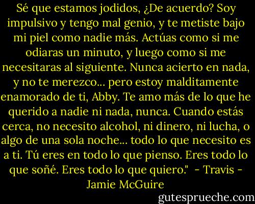 Sé que estamos jodidos, ¿De acuerdo? Soy impulsivo y tengo mal genio, y te metiste bajo mi piel como nadie más. Actúas como si me odiaras un minuto, y luego como si me necesitaras al siguiente. Nunca acierto en nada, y no te merezco... pero estoy malditamente enamorado de ti, Abby. Te amo más de lo que he querido a nadie ni nada, nunca. Cuando estás cerca, no necesito alcohol, ni dinero, ni lucha, o algo de una sola noche... todo lo que necesito es a ti. Tú eres en todo lo que pienso. Eres todo lo que soñé. Eres todo lo que quiero."<br /> - Travis - Jamie McGuire
