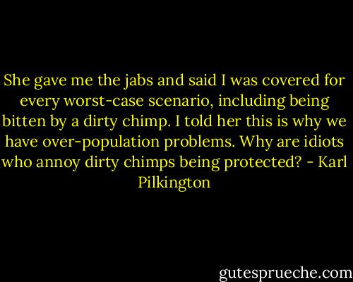 She gave me the jabs and said I was covered for every worst-case scenario, including being bitten by a dirty chimp. I told her this is why we have over-population problems. Why are idiots who annoy dirty chimps being protected? - Karl Pilkington