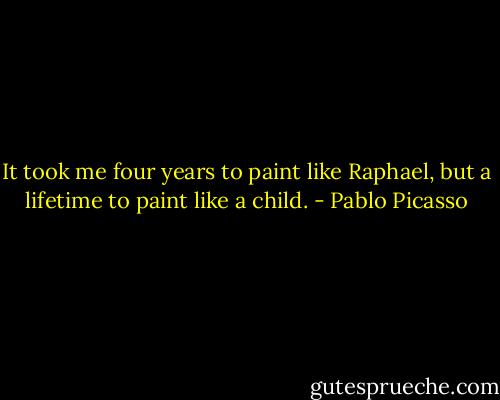 It took me four years to paint like Raphael, but a lifetime to paint like a child. - Pablo Picasso