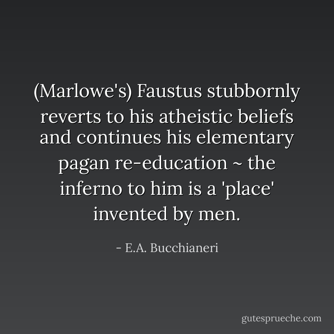 (Marlowe's) Faustus stubbornly reverts to his atheistic beliefs and continues his elementary pagan re-education ~ the inferno to him is a 'place' invented by men. - E.A. Bucchianeri