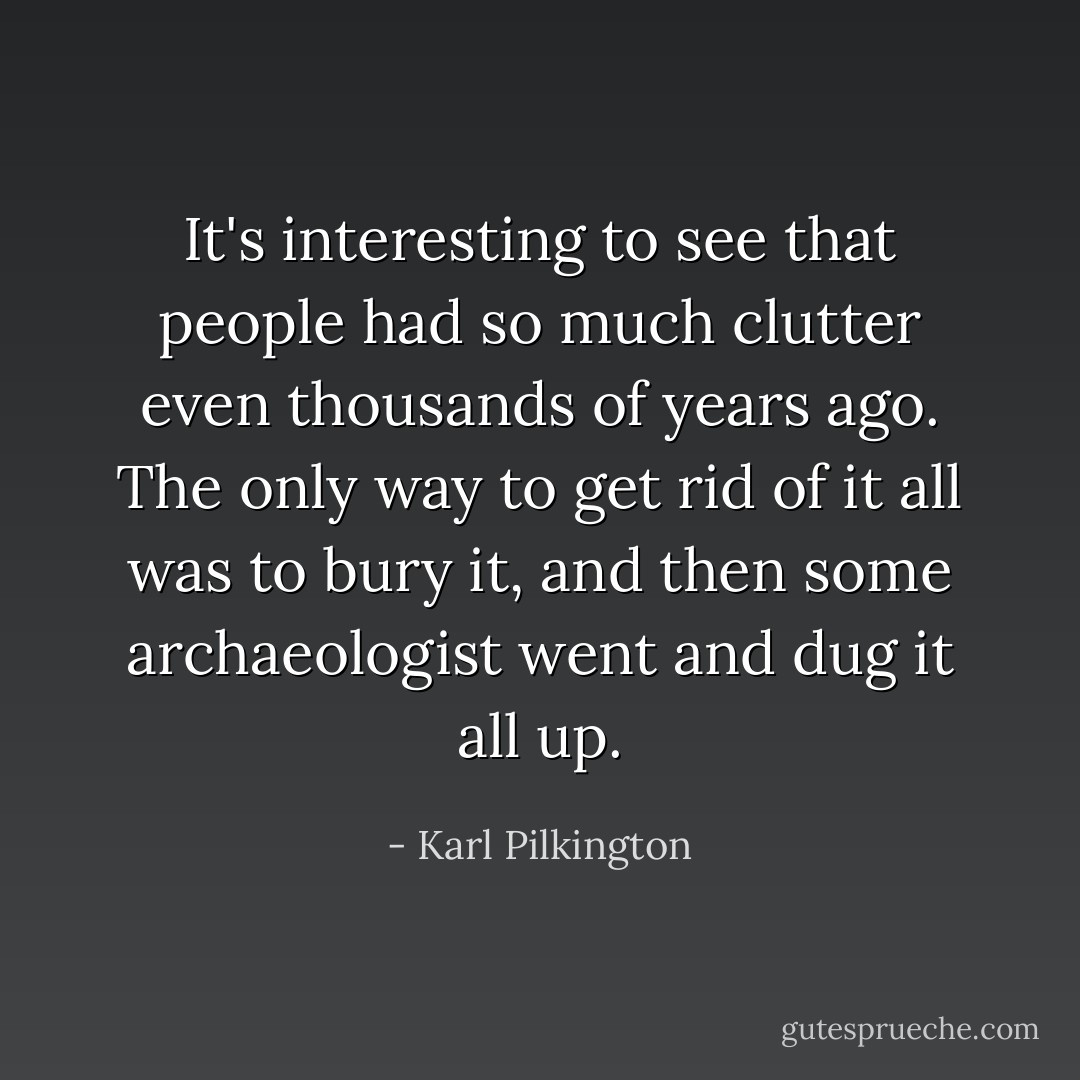 It's interesting to see that people had so much clutter even thousands of years ago. The only way to get rid of it all was to bury it, and then some archaeologist went and dug it all up. - Karl Pilkington