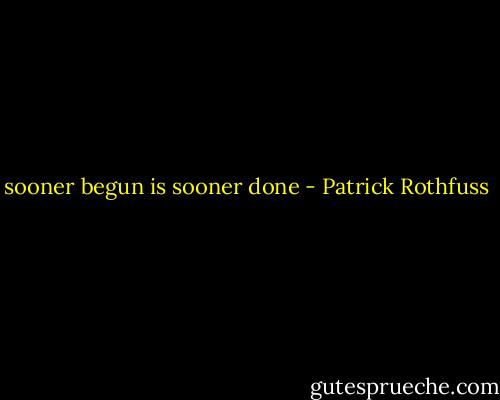 sooner begun is sooner done - Patrick Rothfuss