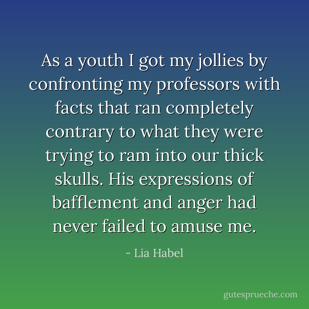 As a youth I got my jollies by confronting my professors with facts that ran completely contrary to what they were trying to ram into our thick skulls. His expressions of bafflement and anger had never failed to amuse me. - Lia Habel