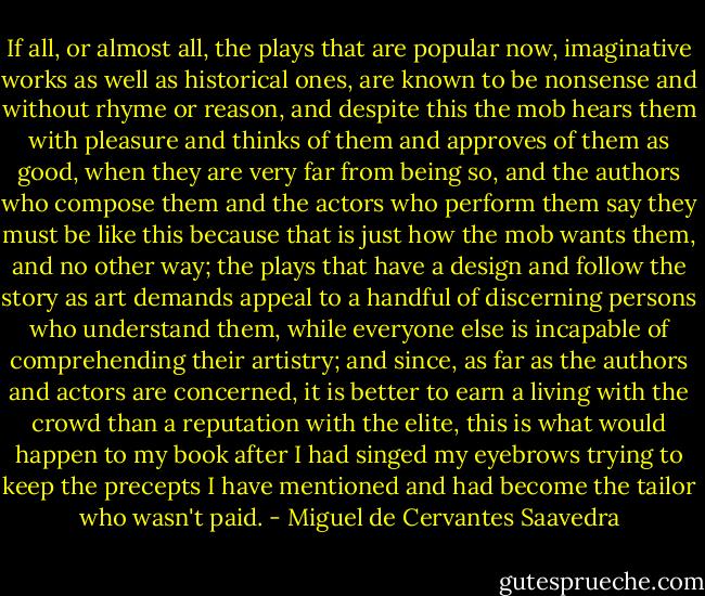 If all, or almost all, the plays that are popular now, imaginative works as well as historical ones, are known to be nonsense and without rhyme or reason, and despite this the mob hears them with pleasure and thinks of them and approves of them as good, when they are very far from being so, and the authors who compose them and the actors who perform them say they must be like this because that is just how the mob wants them, and no other way; the plays that have a design and follow the story as art demands appeal to a handful of discerning persons who understand them, while everyone else is incapable of comprehending their artistry; and since, as far as the authors and actors are concerned, it is better to earn a living with the crowd than a reputation with the elite, this is what would happen to my book after I had singed my eyebrows trying to keep the precepts I have mentioned and had become the tailor who wasn't paid. - Miguel de Cervantes Saavedra