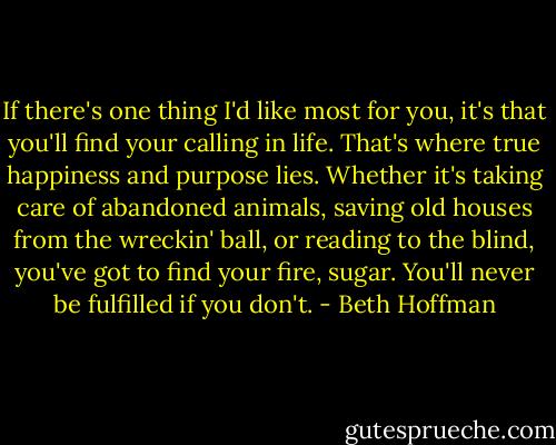 If there's one thing I'd like most for you, it's that you'll find your calling in life. That's where true happiness and purpose lies. Whether it's taking care of abandoned animals, saving old houses from the wreckin' ball, or reading to the blind, you've got to find your fire, sugar. You'll never be fulfilled if you don't. - Beth Hoffman