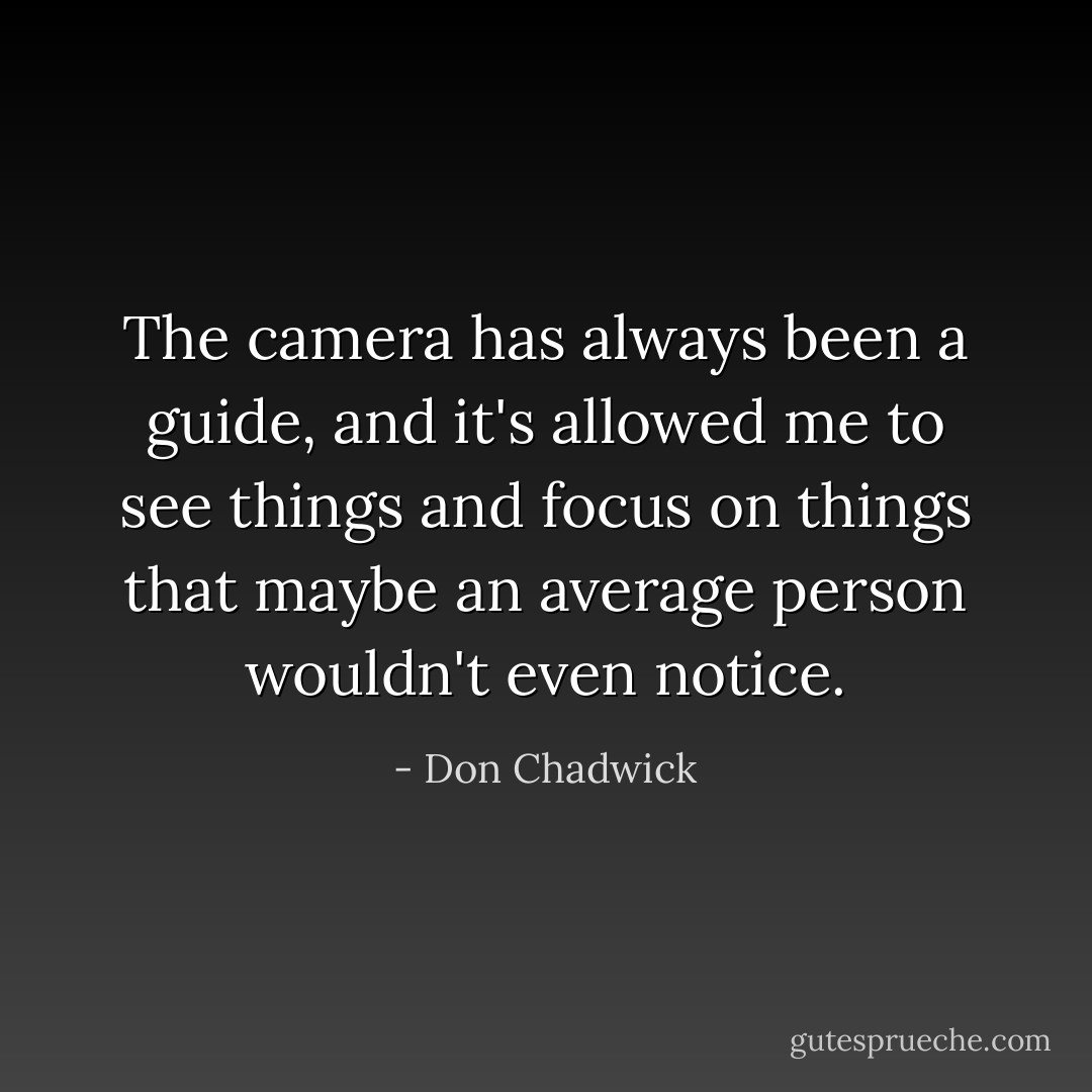 The camera has always been a guide, and it's allowed me to see things and focus on things that maybe an average person wouldn't even notice. - Don Chadwick