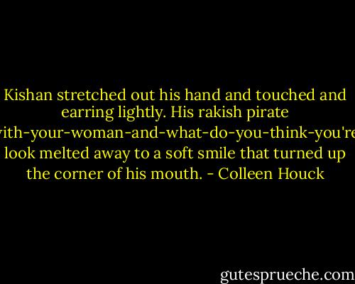 Kishan stretched out his hand and touched and earring lightly. His rakish pirate about-to-make-off-with-your-woman-and-what-do-you-think-you're-gonna-do-about-it look melted away to a soft smile that turned up the corner of his mouth. - Colleen Houck