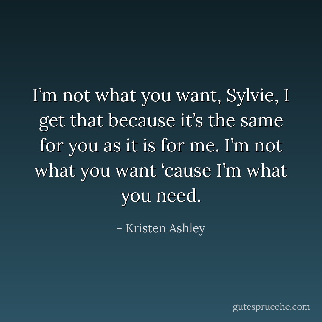 I’m not what you want, Sylvie, I get that because it’s the same for you as it is for me. I’m not what you want ‘cause I’m what you <i>need.</i> - Kristen Ashley