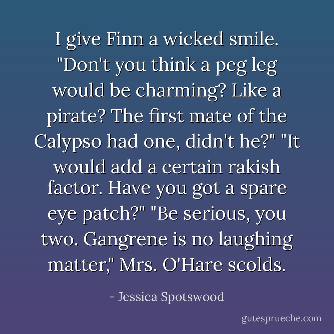 I give Finn a wicked smile. "Don't you think a peg leg would be charming? Like a pirate? The first mate of the Calypso had one, didn't he?"<br />"It would add a certain rakish factor. Have you got a spare eye patch?"<br />"Be serious, you two. Gangrene is no laughing matter," Mrs. O'Hare scolds. - Jessica Spotswood