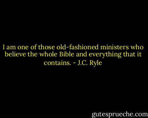 I am one of those old-fashioned ministers who believe the whole Bible and everything that it contains. - J.C. Ryle