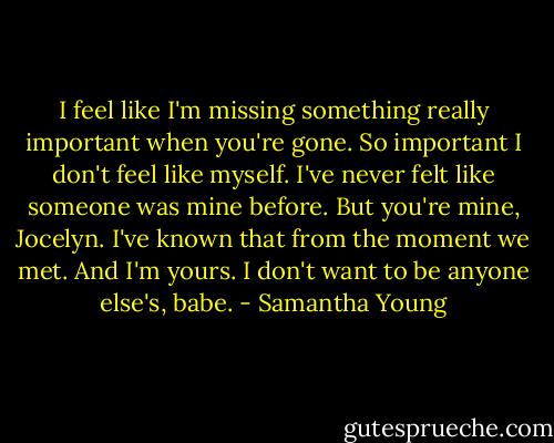 I feel like I'm missing something really important when you're gone. So important I don't feel like myself. I've never felt like someone was mine before. But you're mine, Jocelyn. I've known that from the moment we met. And I'm yours. I don't want to be anyone else's, babe. - Samantha Young