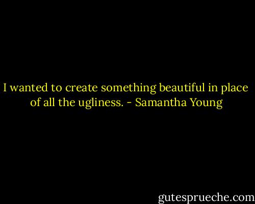 I wanted to create something beautiful in place of all the ugliness. - Samantha Young