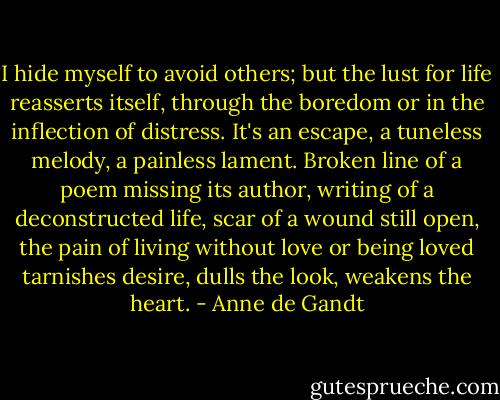 I hide myself to avoid others; but the lust for life reasserts itself, through the boredom or in the inflection of distress. It's an escape, a tuneless melody, a painless lament. Broken line of a poem missing its author, writing of a deconstructed life, scar of a wound still open, the pain of living without love or being loved tarnishes desire, dulls the look, weakens the heart. - Anne de Gandt