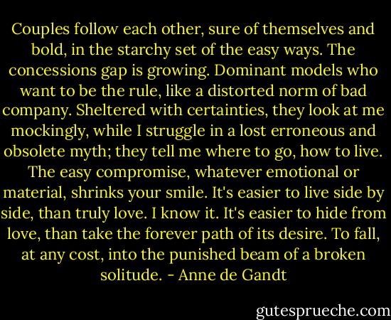 Couples follow each other, sure of themselves and bold, in the starchy set of the easy ways. The concessions gap is growing. Dominant models who want to be the rule, like a distorted norm of bad company. Sheltered with certainties, they look at me mockingly, while I struggle in a lost erroneous and obsolete myth; they tell me where to go, how to live. The easy compromise, whatever emotional or material, shrinks your smile. It's easier to live side by side, than truly love. I know it. It's easier to hide from love, than take the forever path of its desire. To fall, at any cost, into the punished beam of a broken solitude. - Anne de Gandt